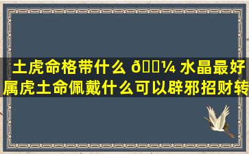 土虎命格带什么 🌼 水晶最好「属虎土命佩戴什么可以辟邪招财转运」